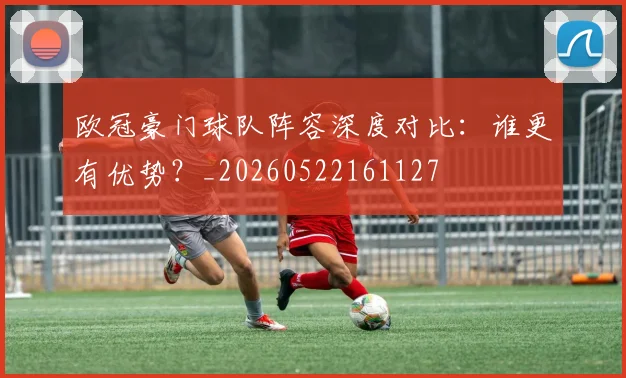 欧冠豪门球队阵容深度对比：谁更有优势？_20260522161127