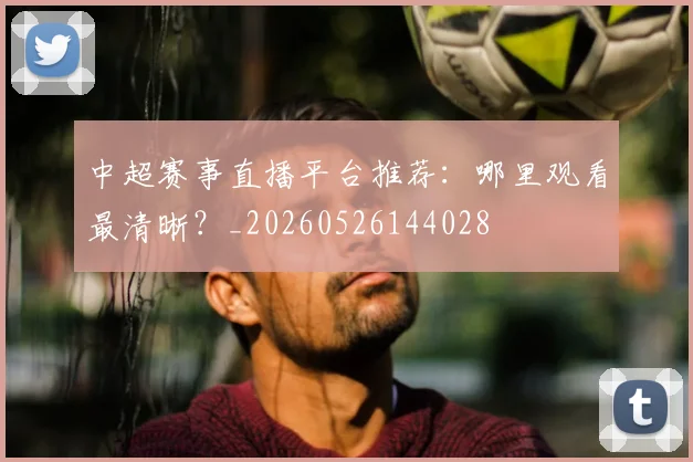 中超赛事直播平台推荐：哪里观看最清晰？_20260526144028